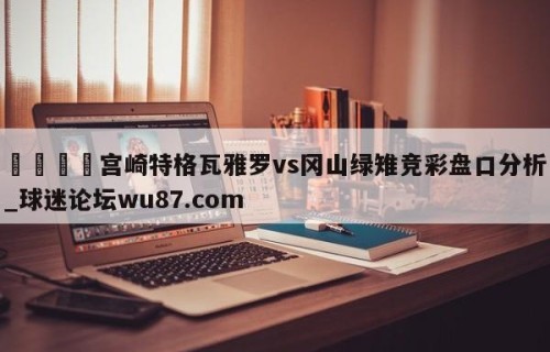 🍢宫崎特格瓦雅罗vs冈山绿雉竞彩盘口分析_球迷论坛wu87.com
