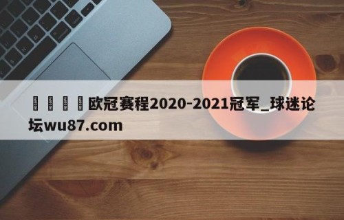 🍢欧冠赛程2020-2021冠军_球迷论坛wu87.com