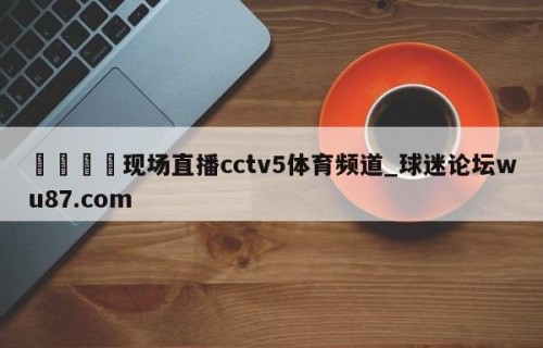 🍢现场直播cctv5体育频道_球迷论坛wu87.com