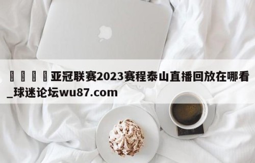 🍢亚冠联赛2023赛程泰山直播回放在哪看_球迷论坛wu87.com