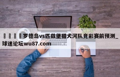 🍢罗德岛vs匹兹堡猎犬河队竞彩赛前预测_球迷论坛wu87.com
