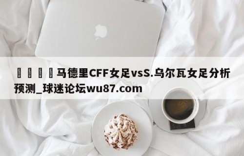 🍢马德里CFF女足vsS.乌尔瓦女足分析预测_球迷论坛wu87.com