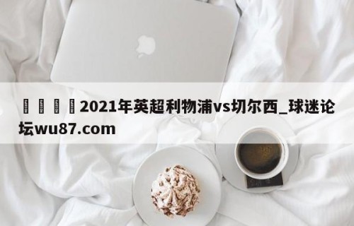 🍢2021年英超利物浦vs切尔西_球迷论坛wu87.com