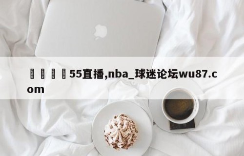 🍢55直播,nba_球迷论坛wu87.com