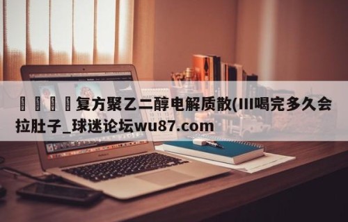 🍢复方聚乙二醇电解质散(III喝完多久会拉肚子_球迷论坛wu87.com
