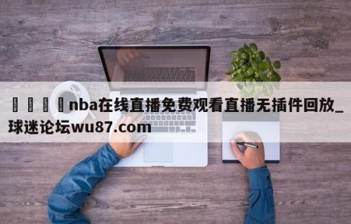 🍢nba在线直播免费观看直播无插件回放_球迷论坛wu87.com