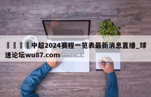 🍢中超2024赛程一览表最新消息直播_球迷论坛wu87.com