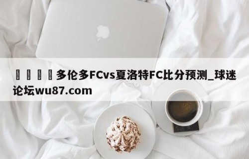 🍢多伦多FCvs夏洛特FC比分预测_球迷论坛wu87.com