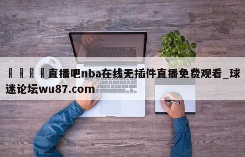 🍢直播吧nba在线无插件直播免费观看_球迷论坛wu87.com