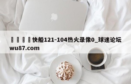 🍢快船121-104热火录像0_球迷论坛wu87.com
