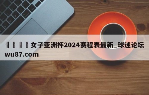 🍢女子亚洲杯2024赛程表最新_球迷论坛wu87.com