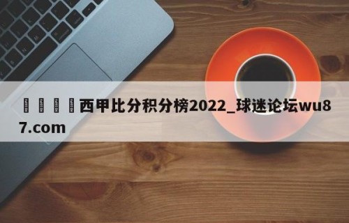 🍢西甲比分积分榜2022_球迷论坛wu87.com