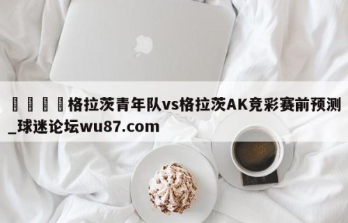 🍢格拉茨青年队vs格拉茨AK竞彩赛前预测_球迷论坛wu87.com