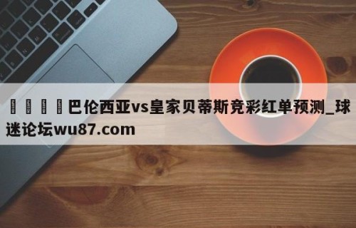 🍢巴伦西亚vs皇家贝蒂斯竞彩红单预测_球迷论坛wu87.com