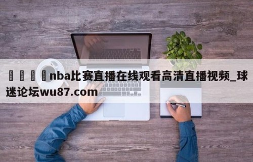 🍢nba比赛直播在线观看高清直播视频_球迷论坛wu87.com
