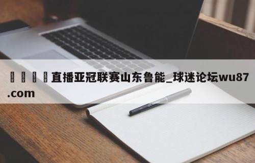 🍢直播亚冠联赛山东鲁能_球迷论坛wu87.com