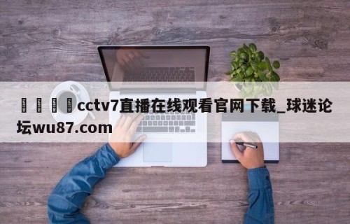 🍢cctv7直播在线观看官网下载_球迷论坛wu87.com