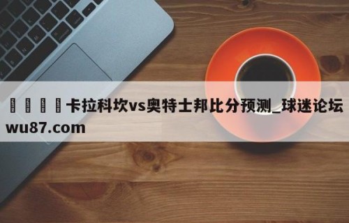 🍢卡拉科坎vs奥特士邦比分预测_球迷论坛wu87.com