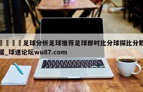 🍢足球分析足球推荐足球即时比分球探比分数据_球迷论坛wu87.com
