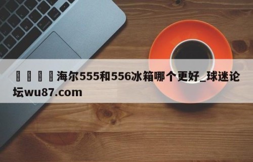 🍢海尔555和556冰箱哪个更好_球迷论坛wu87.com