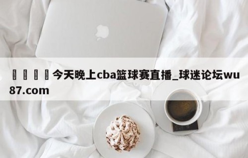 🍢今天晚上cba篮球赛直播_球迷论坛wu87.com