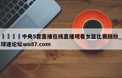 🍢中央5套直播在线直播观看女篮比赛回放_球迷论坛wu87.com