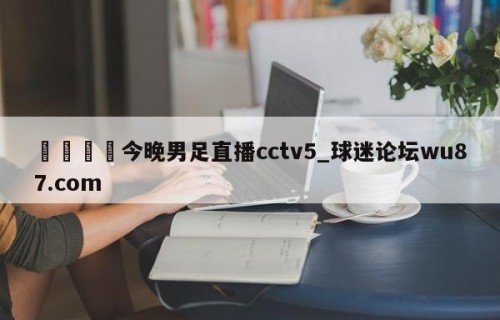 🍢今晚男足直播cctv5_球迷论坛wu87.com