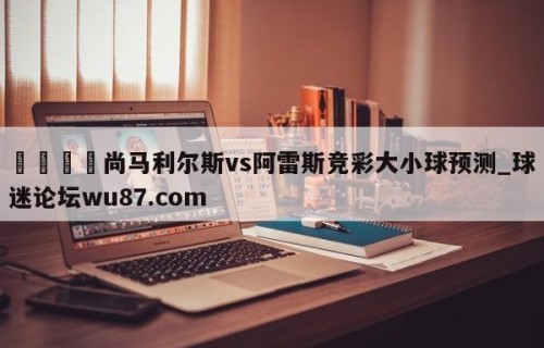 🍢尚马利尔斯vs阿雷斯竞彩大小球预测_球迷论坛wu87.com