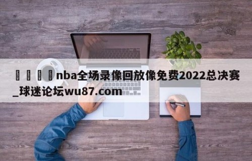 🍢nba全场录像回放像免费2022总决赛_球迷论坛wu87.com