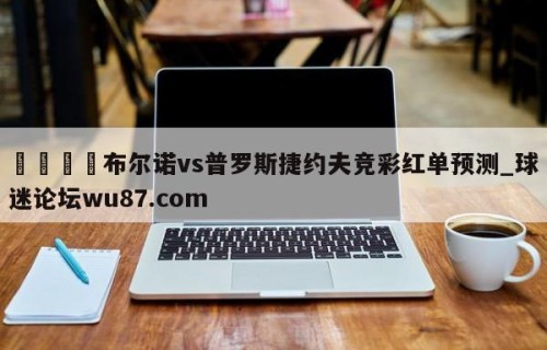 🍢布尔诺vs普罗斯捷约夫竞彩红单预测_球迷论坛wu87.com