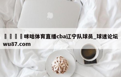 🍢咪咕体育直播cba辽宁队球员_球迷论坛wu87.com