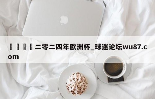 🍢二零二四年欧洲杯_球迷论坛wu87.com