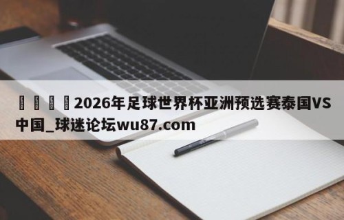 🍢2026年足球世界杯亚洲预选赛泰国VS中国_球迷论坛wu87.com