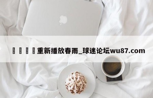🍢重新播放春雨_球迷论坛wu87.com