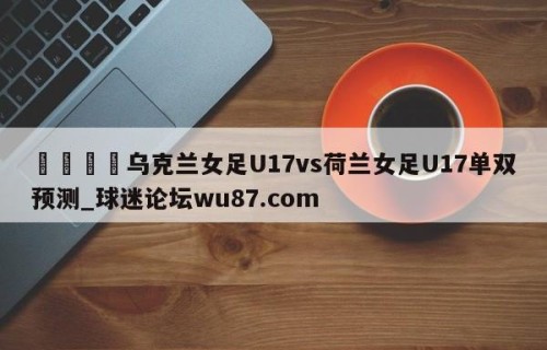 🍢乌克兰女足U17vs荷兰女足U17单双预测_球迷论坛wu87.com