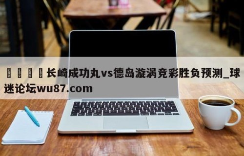 🍢长崎成功丸vs德岛漩涡竞彩胜负预测_球迷论坛wu87.com