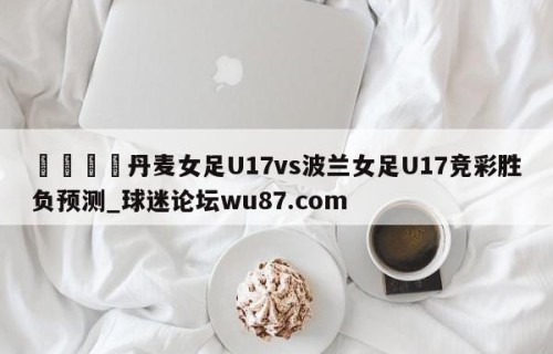 🍢丹麦女足U17vs波兰女足U17竞彩胜负预测_球迷论坛wu87.com