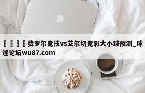 🍢费罗尔竞技vs艾尔切竞彩大小球预测_球迷论坛wu87.com