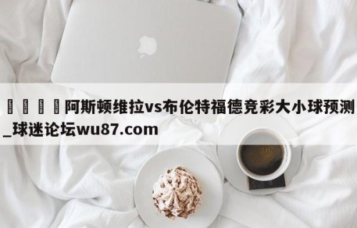 🍢阿斯顿维拉vs布伦特福德竞彩大小球预测_球迷论坛wu87.com