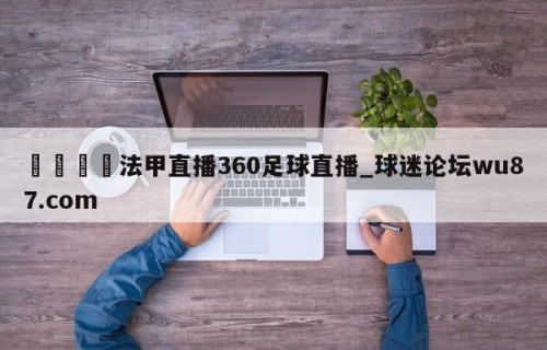 🍢法甲直播360足球直播_球迷论坛wu87.com