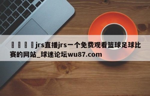 🍢jrs直播jrs一个免费观看篮球足球比赛的网站_球迷论坛wu87.com