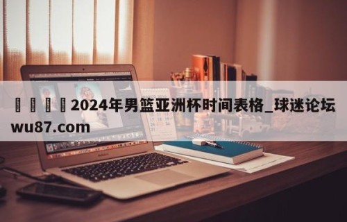 🍢2024年男篮亚洲杯时间表格_球迷论坛wu87.com