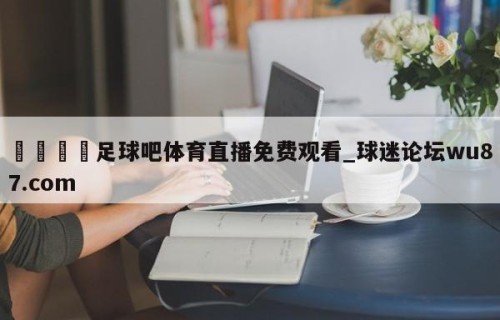 🍢足球吧体育直播免费观看_球迷论坛wu87.com
