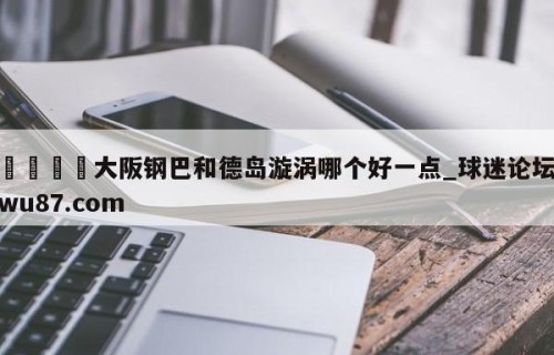🍢大阪钢巴和德岛漩涡哪个好一点_球迷论坛wu87.com