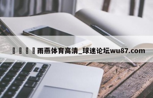 🍢雨燕体育高清_球迷论坛wu87.com