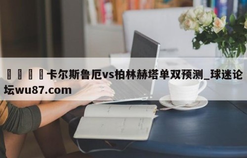 🍢卡尔斯鲁厄vs柏林赫塔单双预测_球迷论坛wu87.com