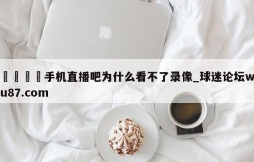 🍢手机直播吧为什么看不了录像_球迷论坛wu87.com