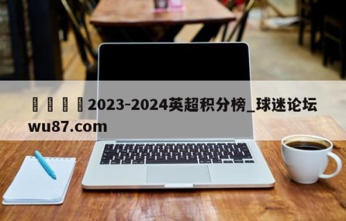 🍢2023-2024英超积分榜_球迷论坛wu87.com