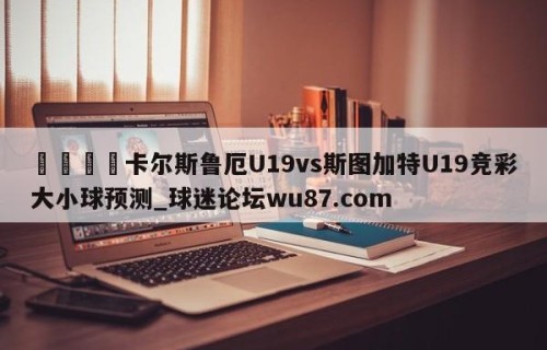 🍢卡尔斯鲁厄U19vs斯图加特U19竞彩大小球预测_球迷论坛wu87.com