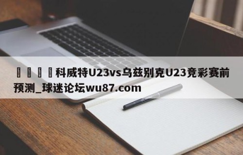 🍢科威特U23vs乌兹别克U23竞彩赛前预测_球迷论坛wu87.com